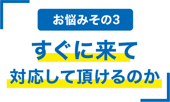 お悩みその3 すぐに来て対応して頂けるのか